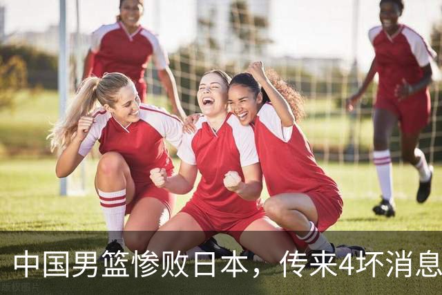 中国男篮惨败日本，传来4坏消息1好消息，防守崩盘 郭士强或下课